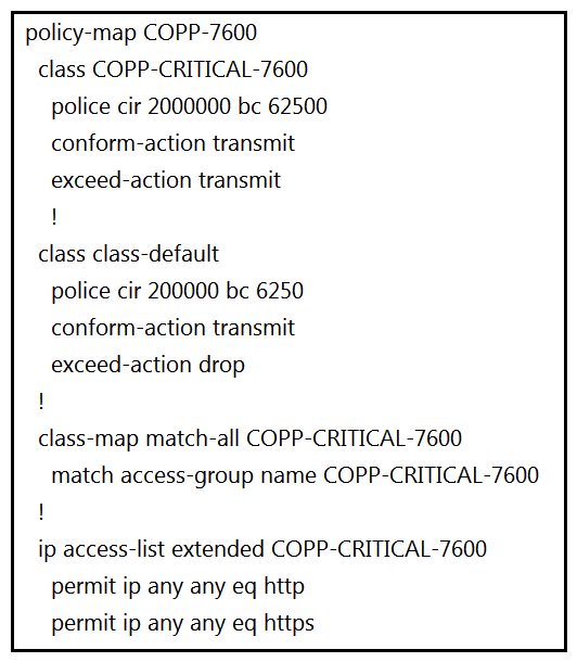 <strong> Refer to the exhibit. BGP is flapping after the CoPP policy is applied. What are the two solutions to fix the issue? (Choose two.)</strong> A) Configure a higher value for CIR under the Class COPP-CRITICAL-7600 . Configure a higher value for CIR under the Class COPP-CRITICAL-7600 . B) Configure a higher value for CIR under the default class to allow more packets during peak traffic. C) Configure BGP in the COPP-CRITICAL-7600 ACL. Configure BGP in the COPP-CRITICAL-7600 ACL. D) Configure IP CEF for CoPP policy and BGP to work. E) Configure a three-color policer instead of two-color policer under Class COPP-CRITICAL-7600 . Configure a three-color policer instead of two-color policer under