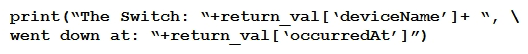 <strong> Refer to the exhibit. The task is to create a Python script to display an alert message when a Meraki MX Security Appliance goes down. The exhibit shows sample data that is received. Which Python snippet displays the device name and the time at which the switch went down?</strong> A) B) C) D)