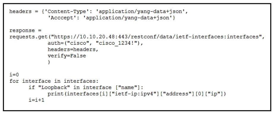 <strong>  Refer to the exhibit. A Python script is used to configure a Cisco IOS XE device. The script must be updated to print the IP addresses of all the loopback interfaces. Which statement should be added before the loop?</strong> A) interfaces = response.json()[ietf-interfaces:interfaces] B) interface = response.json()[ietf-interfaces:interfaces] C) interface = response.json()[ietf-interfaces:interfaces][interface] D) interfaces = response.json()[ietf-interfaces:interfaces][interface] <div style=padding-top: 35px> 