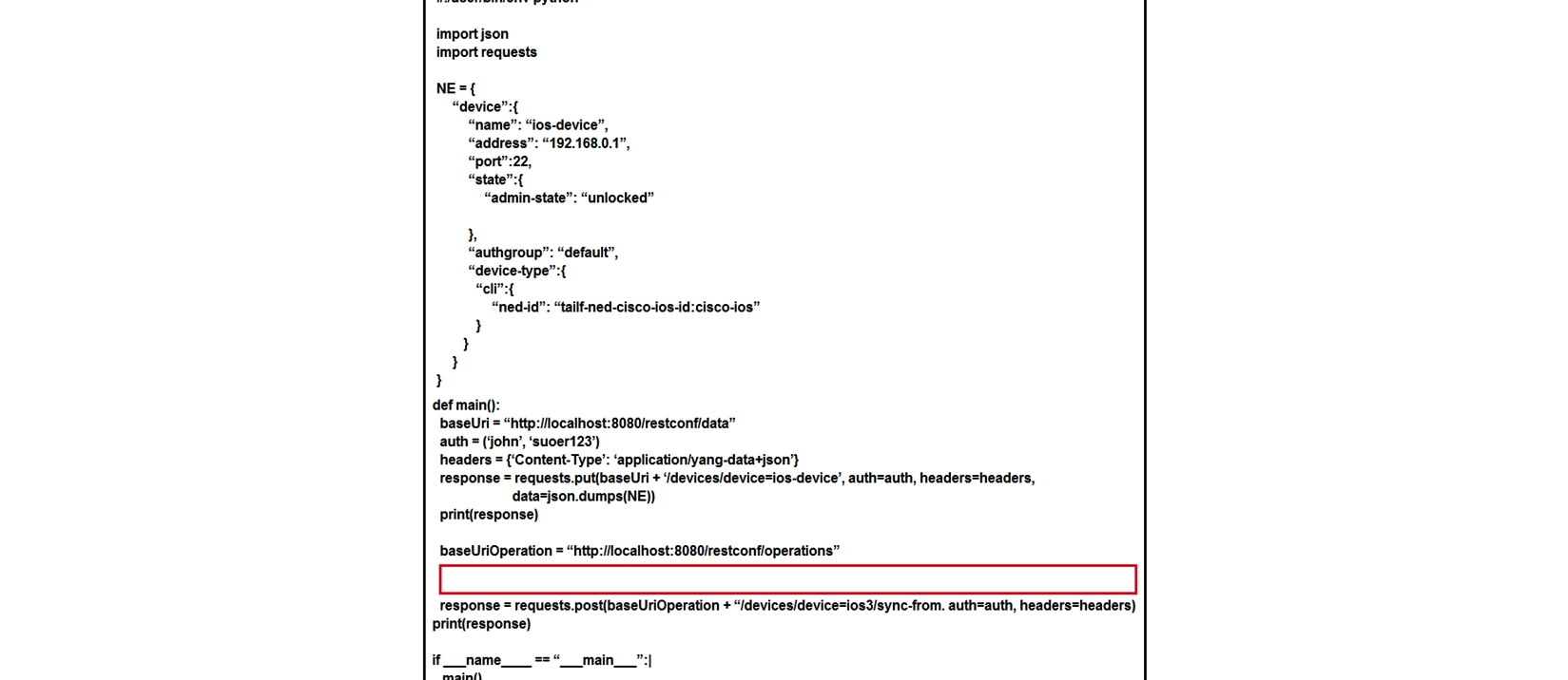 <strong> Refer to the exhibit. A Python script is created to add a new device on Cisco NSO using RESTCONF API. The device is added successfully, but a 405 Method Not Allowed RESTCONF error code has received as the line to fetch SSH keys runs. Which code is missing to complete the script?</strong> A) response = requests.put(baseUriOperation + /devices/device=ios-device/ssh/fetch-host-keys, auth=auth, headers=headers) B) response = requests.post(baseUriOperation + /devices/device=ios-device/ssh/fetch-host-keys, auth=auth, headers=headers) C) response = requests.post(baseUriOperation + /devices/device=ios-device/ssh/request-host-keys, auth=auth, headers=headers) D) response = requests.put(baseUriOperation + /devices/device=ios-device/ssh/request-host-keys, auth=auth, headers=headers)