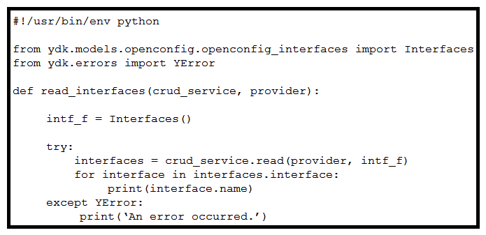 <strong> Refer to the exhibit. When YDK is used to interact with Cisco routers, what is the purpose of passing intf_f into the crud_service.read() method?</strong> A) The Interfaces() class acts as a NETCONF filter, which limits the data returned to that of the openconfig:interfaces YANG model. The Interfaces() class acts as a NETCONF filter, which limits the data returned to that of the openconfig:interfaces YANG model. B) It provides the data types of the openconfig:interfaces model to the router for dynamic configuration of the interfaces. C) It locks the interfaces from modification by other active NETCONF sessions. D) It passes default values into the crud_service , which reconfigures all interfaces to their default configurations. It passes default values into the crud_service , which reconfigures all interfaces to their default configurations.