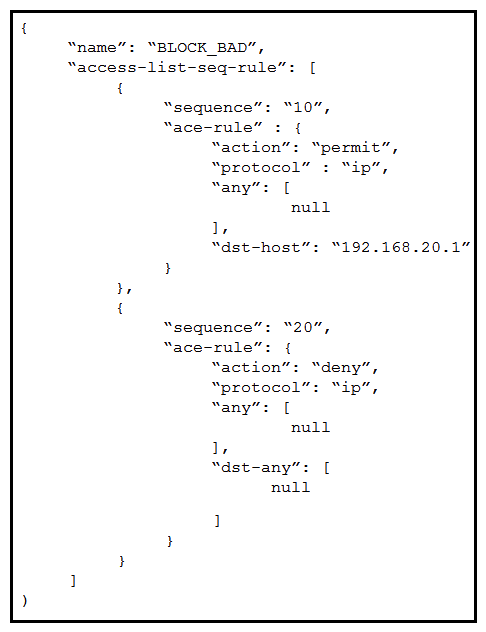 <strong>An engineer wants to replace the BLOCK_BAD ACL on the Cisco IOS XE router with this new content. The engineer wants to use RESTCONF for this and constructs a PUT request to the resource/restconf/data/native/ip/access-list/Cisco-IOS-XE-acl:extended=BLOCK_BAD . What must the body look like to achieve the Cisco IOS XE configuration? Desired configutation: ip access-list extended BLOCK_BAD permit ip any host 192.168.20.1 deny ip any any</strong> A) B) C) D)