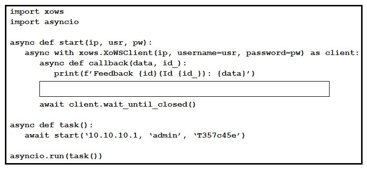 Refer to the exhibit. This Python script uses the websocket-based, xAPI library pyxows' to monitor and print event details to the console when users interact with UI Extension/In-Room Control 'Action Buttons' deployed to the Touch-10 interface of a Webex room device. Which two code snippets successfully capture such events? (Choose two.)