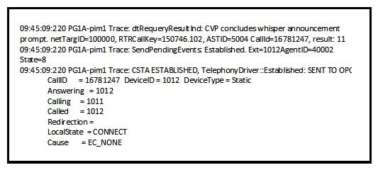 <strong>Refer to the exhibit. While a Whisper Announcement call is being troubleshooted, the Cisco UCCE Peripheral Gateway PIM log is captured. Which option describes what the log file indicates?</strong> A) The agent PIM gets notification that the Whisper Announcement is done and sends the established event to the agent. B) The MR PIM gets notification that the Whisper Announcement is done and sends the established event to the OPC. C) The VRU PIM gets notification that the Whisper Announcement is done and sends the established event to the OPC. D) The agent PIM gets notification that the Whisper Announcement is done and sends the established event to the caller. E) The VRU PIM gets notification that the Whisper Announcement is done and sends the established event to the agent.
