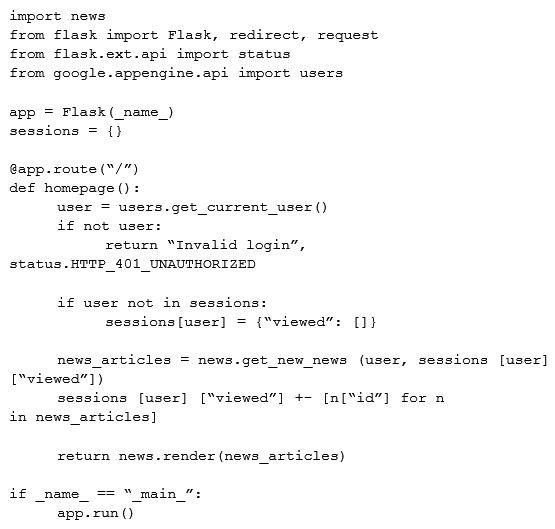 <strong>A news feed web service has the following code running on Google App Engine. During peak load, users report that they can see news articles they already viewed. What is the most likely cause of this problem?  </strong> A) The session variable is local to just a single instance B) The session variable is being overwritten in Cloud Datastore C) The URL of the API needs to be modified to prevent caching D) The HTTP Expires header needs to be set to -1 stop caching <div style=padding-top: 35px> 