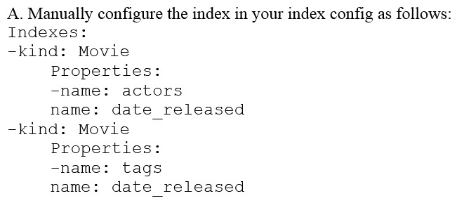 You are deploying a new storage system for your mobile application, which is a media streaming service. You decide the best fit is Google Cloud Datastore. You have entities with multiple properties, some of which can take on multiple values. For example, in the entity 'Movie' the property 'actors' and the property 'tags' have multiple values but the property 'date released' does not. A typical query would ask for all movies with actor=<actorname> ordered by date _ released or all movies with tag=Comedy date_released. How should you avoid a combinatorial explosion in the number of indexes?