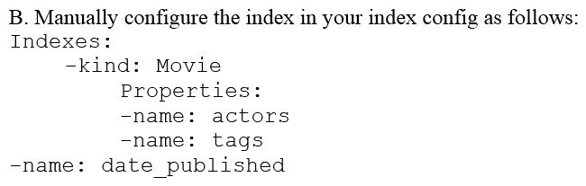 You are deploying a new storage system for your mobile application, which is a media streaming service. You decide the best fit is Google Cloud Datastore. You have entities with multiple properties, some of which can take on multiple values. For example, in the entity 'Movie' the property 'actors' and the property 'tags' have multiple values but the property 'date released' does not. A typical query would ask for all movies with actor=<actorname> ordered by date _ released or all movies with tag=Comedy date_released. How should you avoid a combinatorial explosion in the number of indexes?