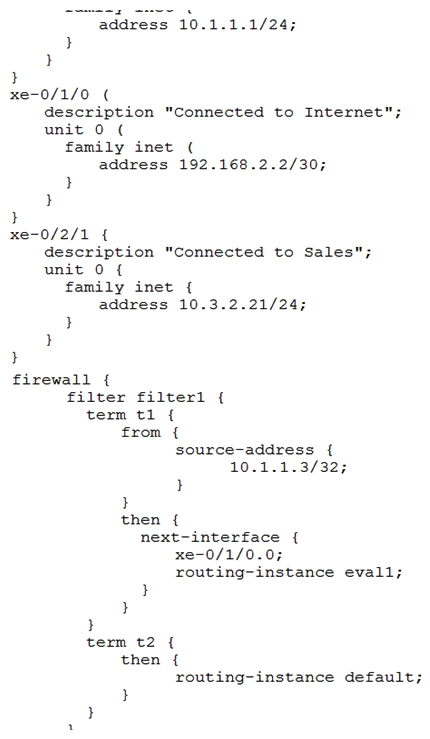 <strong>Click the Exhibit button. You are asked to look at a configuration that is designed to take all traffic with a specific source IP address and forward the traffic to a traffic analysis server for further evaluation. The configuration is not working as intended. Referring to the exhibit, which change must be made to correct the configuration?</strong> A) Apply the filter as an input filter on interface xe-0/2/1.0 B) Create a routing instance named default C) Apply the filter as an input filter on interface xe-0/0/1.0 D) Apply the filter as an output filter on interface xe-0/1/0.0