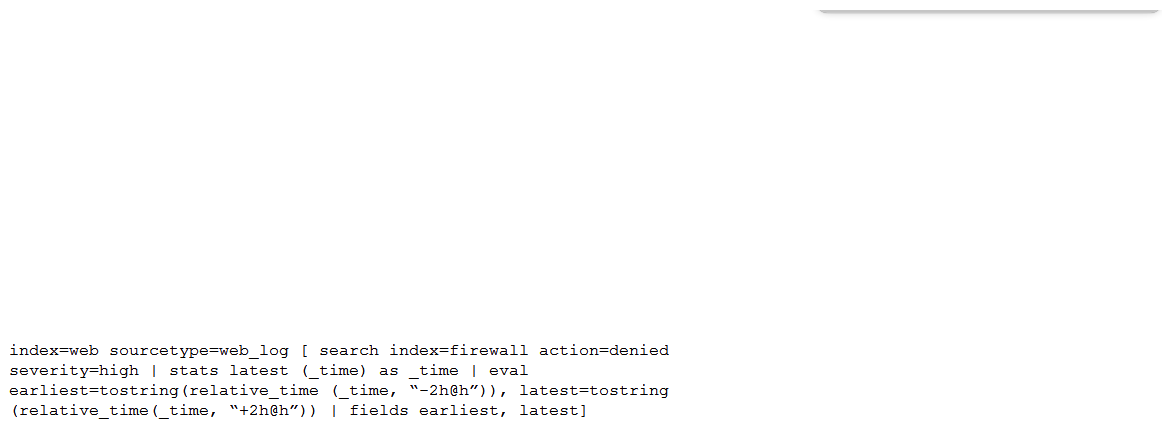 <strong>Consider the search shown below.   What is this search's intended function?</strong> A) To return all the web_log events from the web index that occur two hours before and after the most recent high severity, denied event found in the firewall index. To return all the web_log events from the web index that occur two hours before and after the most recent high severity, denied event found in the firewall index. B) To find all the denied, high severity events in the firewall index, and use those events to further search for lateral movement within the web index. To find all the denied, high severity events in the index, and use those events to further search for lateral movement within the C) To return all the web_log events from the web index that occur two hours before and after all high severity, denied events found in the firewall index. index that occur two hours before and after all high severity, denied events found in the D) To search the firewall index for web logs that have been denied and are of high severity. To search the index for web logs that have been denied and are of high severity. <div style=padding-top: 35px> 