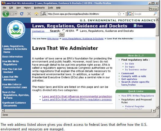 The federal government publicizes the text of laws in multiple locations on the Internet. Reading about these laws is a good way to get a sense of the structures of environmental regulation, and to understand some of the compromises and the complexity of making rules that apply to thousands of different cases across the country. The primary way to access government rules and laws is through http://thomas.gov. A more direct source for environmental legislation is to go to the EPA website: http://www.epa.gov/lawsregs/laws/index.html#env. Go to this website, and select one bill that bears on an issue you find interesting. Links are provided to the text of the law, usually in PDF format. Open the text of the law you have chosen, and look through the table of contents to see what sections (titles) are covered in the bill. Definitions of terms come next. What terms are defined