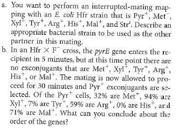 The Problem require you to diagram recombination events that can replace specific genes on the chromosome of a recipient cell with copies of those genes introduced from a donor cell. As seen in the solution to Solved Problem I, only an even number of crossovers can produce viable recombinant chromosomes. Gene mapping is simplified if you remember that progeny classes that result from four crossovers are found much less frequently than progeny classes that require two crossovers. In Problem 17, do you think that most of the Pyr + Arg + exconjugants are also Xyl + and Mal + , or not Explain your answer by considering the recombination events that would be required to generate colonies that are Pyr + Arg + Xyl + Mai + and those required to make Pyr + Arg + Xyl Mai colonies. Problem 17 Solved Problem I