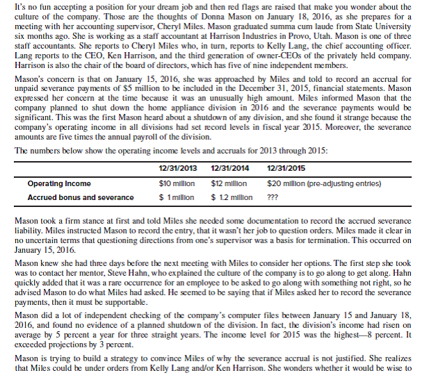 Harrison Industries (a GVV case) Questions 1. What are the real and anticipated arguments that could be made by those at Harrison Industries who may try to convince Donna to go along with the accounting for future severance payments? Include in your discussion the possible motivation for the accounting treatment. 2. What is at stake for the key parties? What are Donna's ethical obligations to them? 3. What is Donna's most powerful and persuasive response to the reasons and rationalizations she needs to address? To whom should the argument be made? 4. What is Donna's most effective approach to giving voice to her values? Explain.