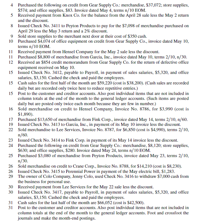 (If the Working Papers that accompany this book are not available, omit this comprehensive problem. ) Assume it is Monday, May 1, the first business day of the month, and you have just been hired as the accountant for Colo Company, which operates with monthly accounting periods. All of the company's accounting work is completed through the end of April and its ledgers show April 30 balances. During your first month on the job, the company experiences the following transactions and events (terms for all its credit sales are 2/10, n/30 unless stated differently): May 1 Issued Check No. 3410 to S P Management Co. in payment of the May rent, $3,710. (Use two lines to record the transaction. Charge 80% of the rent to Rent Expense-Selling Space and the balance to Rent Expense-Office Space.) 2 Sold merchandise on credit to Hensel Company, Invoice No. 8785, for $6,100 (cost is $4,100). 2 Issued a $175 credit memorandum to Knox Co. for defective (worthless) merchandise sold on April 28 and returned for credit. The total selling price (gross) was $4,725. 3 Received a $798 credit memorandum from Peyton Products for the return of merchandise purchased on April 29. Required 1. Enter these transactions in a sales journal, a purchases journal, a cash receipts journal, a cash disbursements journal, or a general journal as illustrated in this chapter (number all journal pages as page 2). Post when instructed to do so. Assume a perpetual inventory system. 2. Prepare a trial balance in the Trial Balance columns of the work sheet form provided with the working papers. Complete the work sheet using the following information for accounting adjustments. a. Expired insurance, $553. b. Ending store supplies inventory, $2,632. c. Ending office supplies inventory, $504. d. Depreciation of store equipment, $567. e. Depreciation of office equipment, $329. Prepare and post adjusting and closing entries. 3. Prepare a May 2015 multiple-step income statement, a May 2015 statement of owner's equity, and a May 31, 2015, classified balance sheet. 4. Prepare a post-closing trial balance. Also prove the accuracy of subsidiary ledgers by preparing schedules of both accounts receivable and accounts payable.