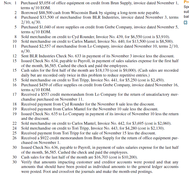 Grassley Company completes these transactions during November of the current year (terms for all its credit sales are 2/10, n/30). Required 1. Open the following general ledger accounts: Cash; Accounts Receivable; Inventory (November 1 beg. bal. is $40,000); Office Supplies; Store Supplies; Office Equipment; Accounts Payable; Long-Term Notes Payable; C. Grassley, Capital (Nov. 1 beg. bal. is $40,000); Sales; Sales Discounts; Cost of Goods Sold; and Sales Salaries Expense. Open the following accounts receivable subsidiary ledger accounts: Carlos Mantel, Tori Tripp, and Cyd Rounder. Open the following accounts payable subsidiary ledger accounts: Grebe Company, BLR Industries, Brun Supply, and Lo Company. 2. Enter these transactions in a sales journal like that in Exhibit 7.5, a purchases journal like that in Exhibit 7.9, a cash receipts journal like that in Exhibit 7.7, a cash disbursements journal like that in Exhibit 7.11, or a general journal. Number all journal pages as page 2. 3. Prepare a trial balance of the general ledger and prove the accuracy of the subsidiary ledgers by preparing schedules of both accounts receivable and accounts payable. Reference: Exhibit 7.5 Exhibit 7.9 Exhibit 7.7 Exhibit 7.11