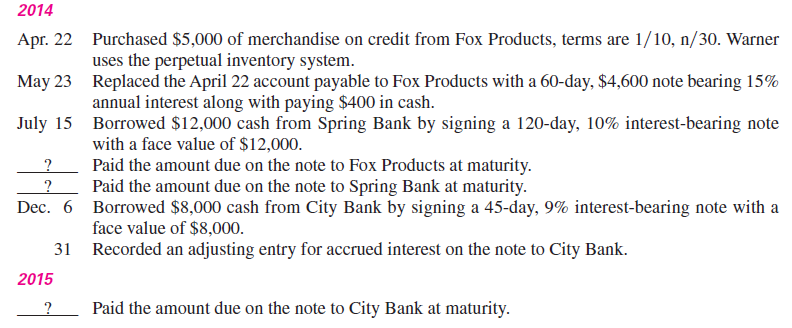 Warner Co. entered into the following transactions involving short-term liabilities in 2014 and 2015. Required 1. Determine the maturity date for each of the three notes described. 2. Determine the interest due at maturity for each of the three notes. (Assume a 360-day year.) 3. Determine the interest expense to be recorded in the adjusting entry at the end of 2014. 4. Determine the interest expense to be recorded in 2015. 5. Prepare journal entries for all the preceding transactions and events for years 2014 and 2015.