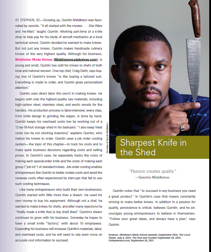 Refer to the chapter opener regarding Quintin Middleton and his company, Middleton Made Knives. All successful businesses track their costs, and it is especially important for start-up businesses to monitor and control costs. Required 1. Assume that Middleton Made Knives uses a job order costing system. For the basic cost category of direct materials, explain how a job cost sheet for Middleton Made Knives would differ from a job cost sheet for a service company. 2. For the basic cost categories of direct labor and overhead, provide examples of the types of costs that would fall into each category for Middleton Made Knives. REFERENCE: Middleton Made Knives