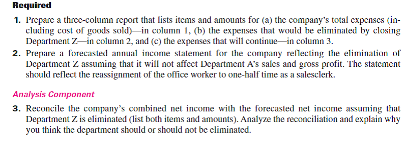 Esme Company's management is trying to decide whether to eliminate Department Z, which has produced low profits or losses for several years. The company's 2015 departmental income statements show the following. In analyzing whether to eliminate Department Z, management considers the following items: a. The company has one office worker who earns $500 per week or $26,000 per year and four salesclerks who each earn $450 per week or $23,400 per year for each salesclerk. b. The full salaries of three salesclerks are charged to Department A. The full salary of one salesclerk is charged to Department Z. c. Eliminating Department Z would avoid the sales salaries and the office salary currently allocated to it. However, management prefers another plan. Two salesclerks have indicated that they will be quitting soon. Management believes that their work can be done by the two remaining clerks if the one office worker works in sales half-time. Eliminating Department Z will allow this shift of duties. If this change is implemented, half the office worker's salary would be reported as sales salaries and half would be reported as office salary. d. The store building is rented under a long-term lease that cannot be changed. Therefore, Department A will use the space and equipment currently used by Department Z. e. Closing Department Z will eliminate its expenses for advertising, bad debts, and store supplies; 65% of the insurance expense allocated to it to cover its merchandise inventory; and 30% of the miscellaneous office expenses presently allocated to it.