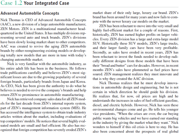 Your Integrated Case Recall in Case 1 that Nick Thomas is the new CEO of Advanced Automobile Concepts (AAC), a new division of a large automobile manufacturer, ZEN Motors. ZEN is a multinational manufacturer headquartered in the United States, and has multiple divisions representing several automobile and truck brands. ZEN's divisions have been slowly losing market share to other competitors.AAC was created to revive the aging ZEN automobile brands by either reengineering existing models or developing totally new models that are more competitive in today's new-car market. Advanced Automobile Concepts Nick Thomas is CEO of Advanced Automobile Concepts (AAC), a new division of a large automobile manufacturer, ZEN Motors. ZEN is a multinational manufacturer headquartered in the United States. It has multiple divisions representing several auto and truck brands. ZEN's divisions have been slowly losing market share to other competitors. AAC was created to revive the aging ZEN automobile brands by either reengineering existing models or developing totally new models that are more in tune with today's changing automobile market. Nick is very familiar with the automobile industry, as his entire adult life has been in the business. He follows trade publications carefully and believes ZEN's most significant losses are due to the growing popularity of several foreign brands, particularly brands from Japan and Korea. As CEO, Nick has been given the authority to do what he believes is needed to revive the company's brands and help return ZEN to prominence in automobile manufacturing. Nick has retrieved company sales data for all ZEN models for the last decade from ZEN's internal reports system, part of ZEN's management information system (MIS). He has accessed the intelligence system to obtain trade industry articles written about the market, including evaluations of top competitors'models. He notices that several highly evaluated models are small and fuel efficient. He also has recognized that foreign competition has severely eroded ZEN's market share of their only large, luxury car brand. ZEN's brand has been around for many years and now fails to compete with the newer luxury car models on the market. ZEN has been reluctant to move into the very small and highly fuel-efficient market for a couple of reasons. First, historically, ZEN has earned higher profits on larger vehicles. Every ZEN division has a large and extra-large model SUV. Historically these SUV models, ZEN's large trucks, and their larger family cars have been very profitable. Secondly, as sales have eroded in recent years, ZEN has been reluctant to invest the funds needed to develop radically different designs from those models that have been their bread and butter cars for decades. However, in recent months ZEN's sales have plummeted as fuel prices have soared. ZEN management realizes they must innovate and that is why they created the AAC division. Nick Thomas realizes that he must develop innovations in automobile design and engineering, but he is not certain in which direction he should guide his division. He realizes that, for now, oil prices are high and he understands the increases in sales of fuel-efficient gasoline, diesel, and electric hybrids. However, Nick has seen these environmental changes come and go. He tells his younger vice presidents, When the crises are over, the car buying public wants big vehicles and we have earned our standing in the industry by giving the market what they want. Nick wonders to himself if this oil crisis is here to stay. He has also been concerned about the prospects of real global warming. He's read the reports on climate change and is confused-he doesn't know whether to believe Al Gore or Rush Limbaugh. Nick also isn't certain about the future of alternative fuels. Will the U.S. government really encourage the reduction of the country's dependence on foreign energy? He vividly recalls this being an issue in the 1970s and President Carter calling for a switch to alternative fuels. He also knows that the country didn't follow through on this at the time. Nick wonders if today's promises by politicians of reducing foreign dependence on energy will be forgotten just as it has in the past. Nick is not sure what will happen but he knows that continued high prices of fuel and increasing evidence of global warming will affect consumer behavior with regard to automobiles. Thomas is concerned about the strategic directionAAC should take. On the one hand, he knows the trend has been toward smaller, fuel-efficient automobiles; but on the other hand, he knows that this may be a passing trend, similar to what occurred in the 1970s when fuel costs soared. This previous spike led to greater demand for smaller cars and diesel engines for passenger cars. However, as soon as OPEC countries lowered their prices, Americans had a growing demand for larger cars for many years. This eventually led to the SUV craze of the 1990s through about 2006. Now, a few years after oil prices again spiked in 2008, he wonders if consumers really believe oil prices will remain high. If consumers believe this, they will probably prefer smaller, fuel-efficient vehicles. If they do not, he believes demand for these smaller vehicles will be a passing fad. A second issue that concerns Thomas is the market's attitudes toward global warming. He is concerned because even though he realizes the scientific community is in reasonable agreement about global warming, there is enough controversy in the information environment to cause consumers to wonder if concern for global warming is real. Also, Thomas doesn't know how to deal with global warming in terms of the direction he should take with his automobiles. He knows consumers have varied thoughts about global warming. Some believe it is a hoax. These consumers enjoy citing record-low temperatures which appear from time to time. Other consumers believe there may be global warming but it is a natural phenomenon of the earth's temperature cycles. These consumers do not believe mankind contributes to global warming. If either of these arguments-either it doesn't exist or it exists but mankind does not affect it-becomes widely accepted, then global warming will have little effect on automobiles. On the other hand, if consumers believe their automobile exhaust affects global warming and it is a real potential threat to life on the planet Earth, there could be tremendous changes in the types of automobiles desired in the near future. Not long after Thomas was hired as CEO, he hired Marilyn Douglass, former director of marketing research at Nord Motors, who has many years of experience working in the automotive industry. Nord Motors is a major competitor of ZEN. Thomas wanted Douglass on his team because he felt he needed someone to interpret consumers' future automotive needs. He asked Douglass to prepare a report summarizing what she felt were the major automobile alternatives for ZEN to consider. Her report, referred to in the company as the Douglass Report, outlined the following major alternatives. Regarding fuels, ZEN should consider only making hybrid autos in the near future. ZEN has another division of top researchers who are investigating new fuels and engines of the future. They have spent considerable time on developing a hydrogen cell but it will be several years before they have perfected a version that will be safe for public use. The rationale for Douglass's decision about hybrids is that some form of electric motor should be used. They are quiet, almost maintenance free, and the cost per mile is much cheaper than present internal combustion engines. But, the problem with all electric vehicles is their poor infrastructure to support the vehicle. For example, an all-electric car will not be useful except in very limited conditions due to restrictions on its range. For now, the range is not sufficient on the best of electric cars for use without the widespread availability of electrical plug-in receptacles needed to recharge the car. This is not something that will change overnight and even if there are plugs available, there must be meters with pay receptacles allowing users to pay for the electricity consumed. This may occur in limited situations but it will be many years before the driving public has such an infrastructure available. Douglass believes that all electric cars will find a niche in the market but that the range limitation would cap sales. She believes that several manufacturers will enter this business and will develop different vehicles for different purposes. These vehicles will differ in terms of speeds, passenger space and storage payloads, range, and cost. She believes there will be many market entries, competition will be fierce, and no one will get an upper hand on the volume needed to earn respectable profits. The Douglass Report suggests that ZEN's best opportunity will reside with hybrids that use both electric power and engine power, using either gasoline, diesel, biodiesel, or even CNG. The key to the future was thought to be hybrid cars with an electric motor charged by and alternating with an internal combustion engine. Her best choice for the engine fuel for now is biodiesel simply because diesel engines get higher miles per gallon (mpg) than gasoline and there is not likely to be a major change in the infrastructure needed to make biodiesel widely available. Some form of diesel will be necessary for the trucking industry, for example, for years to come. The Douglass Report recommends that this decision be confirmed by others at ZEN. The report stated that ZEN's competitiveness will depend on selecting the car designs (models) that best meet market demand. The underlying premise is that all vehicles will need to have high mpg ratings and that demand will differ depending on the size of the vehicles. Generally speaking, the larger the vehicle the less the mpg; so the smallest vehicle will have very high mpg and the largest proposed model will have good mpg. Some broad choices include: a. Very small, one-seat vehicle designed to get near maximum mpg b. Small, two-seat vehicle designed to get high mpg c. Larger, economy/compact size, four-seat vehicle designed to get good mpg d. Large, standard size, five- to six-seat vehicle with conventional trunk space designed to get reasonably good mpg How many of these models will ZEN want to create, manufacture, and market? The Douglass Report explains that there may very well be enough demand to justify several ZEN models. It will be critical to determine which models have the greatest demand. Secondly, Douglass warned that just because we have an energy and environmental crisis, the car-buying public will not be satisfied with one solution. Similar to the market today, there are varied segments and each may prefer a unique model to best satisfy their demands and to determine market segments. Finally, the Douglass Report discusses the need to market vehicles in the future as efficiently as possible. Two factors are given for the additional efficiency requirements in the future. First, there will be increased competition. Start-up firms will be encouraged by new governmental policies to produce new, energy-saving vehicles. Second, profit margins will be lower on smaller vehicles of the future. As noted earlier, smaller cars traditionally have been priced competitively; they do not have the higher price points of some of the larger, luxury cars. Marketing efforts will need to clearly reach the market segments with promotional materials without wasting promotional dollars on market segments that are not interested in the vehicle being promoted. Media can be purchased that targets markets based upon knowledge of standard demographic data, such as gender, marital status, number of persons in a household, age, level of education, job category, income, dwelling type, number of vehicles owned/leased, and type of vehicle owned (economy, standard, luxury, SUV, pickup truck, van). Also, dealer locations can be selected based on other factors, such as size of the city. Thomas read the Douglass Report carefully. He believed it was a good point to start the decision-making process, but he needed additional information. Focus just on one area identified in the Douglass Report: demand for the different basic models. How would you write this problem?