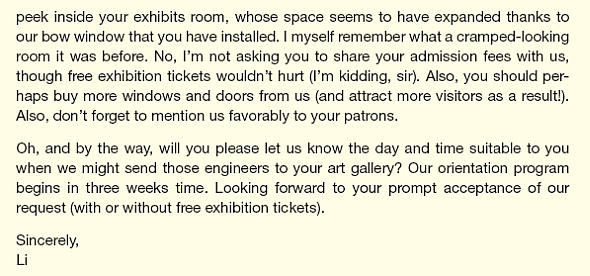 Li, an intern at All-Weather, a window manufacturer, has been asked to write a letter to a recent young customer asking him if some new engineers can tour his gallery to see the products in use. Here is his draft: Li was trying for a breezy tone that he thought appropriate for a young art gallery owner but obviously went overboard. Based on your reading of Chapter 3, complete the following tasks: List problems in Li's draft. Prepare another list of changes that would improve the draft. Be specific in your suggestions. For instance, it's insufficient to say more you-attitude or more politeness. Point to places in the draft where these strategies might be useful. Also, rephrase relevant sentences or paragraphs for more you-attitude or more politeness, whichever is the case. What is the primary purpose of the letter The secondary purpose Revise the draft.