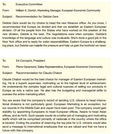 Your company sells customized computer systems to businesses large and small around the world. The Executive Committee needs to recommend someone to begin a three-year term as manager of Eastern European marketing. As your instructor directs, a. Write an e-mail to each of the candidates, specifying the questions you would like each to answer in a final interview. b. Assume that it is not possible to interview the candidates. Use the information here to write an e-mail to the CEO recommending a candidate. c. Write an e-mail to the CEO recommending the best way to prepare the person chosen for his or her assignment. d. Write an e-mail to the CEO recommending a better way to choose candidates for international assignments. e. Write an e-mail to your instructor explaining the assumptions you made about the company and the candidates that influenced your recommendation(s). Information about the candidates: All the candidates have applied for the position and say they are highly interested in it. 1. Deborah Gere, 39, white, single. Employed by the company for eight years in the Indianapolis and New York offices. Currently in the New York office as assistant marketing manager, Eastern United States; successful. University of Indiana MBA. Speaks Russian fluently; has translated for business negotiations that led to the setting up of the Moscow office. Good technical knowledge, acceptable managerial skills, excellent communication skills, good interpersonal skills. Excellent health; excellent emotional stability. Swims. One child, age 12. Lived in the then-Soviet Union for one year as an exchange student in college; business and personal travel in Europe. 2. Claude Chabot, 36, French, single. Employed by the company for 11 years in the Paris and London offices. Currently in the Paris office as assistant sales manager for the European Community; successful. No MBA, but degrees from MIT in the United States and l'Ecole Supérieure de Commerce de Paris. Speaks native French; speaks English and Italian fluently; speaks some German. Good technical knowledge, excellent managerial skills, acceptable communication skills, excellent interpersonal skills. Excellent health, good emotional stability. Plays tennis. No children. French citizen; lived in the United States for two years, in London for five years (one year in college, four years in the London office). Extensive business and personal travel in Europe. 3. Linda Moss, 35, African American, married. Employed by the company for 10 years in the Atlanta and Toronto offices. Currently assistant manager of Canadian marketing; very successful. Howard University MBA. Speaks some French. Good technical knowledge, excellent managerial skills, excellent communication skills, excellent interpersonal skills. Excellent health; excellent emotional stability. Does Jazzercize classes. Husband is an executive at a U.S. company in Detroit; he plans to stay in the States with their children, ages 11 and 9. The couple plans to commute every two to six weeks. Has lived in Toronto for five years; business travel in North America; personal travel in Europe and Latin America. 4. Steven Hsu, 42, of Asian American descent, married. Employed by the company for 18 years in the Los Angeles office. Currently marketing manager, Western United States; very successful. UCLA MBA. Speaks some Korean. Excellent technical knowledge, excellent managerial skills, good communication skills, excellent interpersonal skills. Good health, excellent emotional stability. Plays golf. Wife is an engineer who plans to do consulting work in Eastern Europe. Children ages 8, 5, and 2. Has not lived outside the United States; personal travel in Europe and Asia. Your committee has received this e-mail from the CEO. The committee has invited comments from everyone in the company. You've received these e-mails.