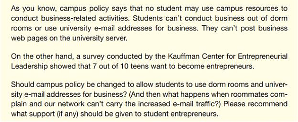 Assume that your small team comprises the officers in student government on your campus. You receive this e-mail from the Dean of Students: Your team will be writing a report recommending what (if anything) your campus should do for student entrepreneurs and supporting your recommendation. Hints: Does your campus offer other support for entrepreneurs (courses, a business plan competition, a start-up incubator) What should be added or expanded Is it realistic to ask alumni for money to fund student start-ups Are campus dorms, e-mail, phone, and delivery services funded by tax dollars If your school is a public institution, do state or local laws limit business use You need to Send e-mail messages to team members describing your initial point of view on the issue and discussing the various options. Help your team write the report. Write an e-mail to your instructor telling how satisfied you are with • The decision your team reached. • The process you used to reach it. • The document your team produced.