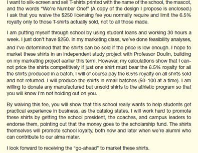 As the licensing program coordinator for your school, you evaluate proposals from vendors who want to make or sell merchandise with the school's name, logo, or mascot. If you find the product acceptable, the vendor pays a $250 licensing fee and then 6.5% of the wholesale cost of the merchandise manufactured (whether or not it is sold). The licensing fee helps to support the cost of your office; the 6.5% royalty goes into a student scholarship fund. At well-known universities or those with loyal students and alumni, the funds from such a program can add up to hundreds of thousands of dollars a year. On your desk today is a proposal from a current student, Meg Winston. The design and product are acceptable under your guidelines. However, you've always enforced the fee structure across the board, and you see no reason to make an exception now. Whether the person trying to sell merchandise is a student or not doesn't matter; your policy is designed to see that the school benefits whenever it is used to sell something. Students aren't the only ones whose cash flow is limited; many businesses would find it easier to get into the potentially lucrative business of selling clothing, school supplies, and other items with the school name or logo if they got the same deal Meg is asking for. (The policy also lets the school control the kinds of items on which its name appears.) Just last week, your office confiscated about 400 T-shirts and shorts made by a company that had used the school name on them without permission; the company has paid the school $7,500 in damages. Write a letter to Meg rejecting her special requests. She can get a license to produce the T-shirts, but only if she pays the $250 licensing fee and the royalty on all shirts made.