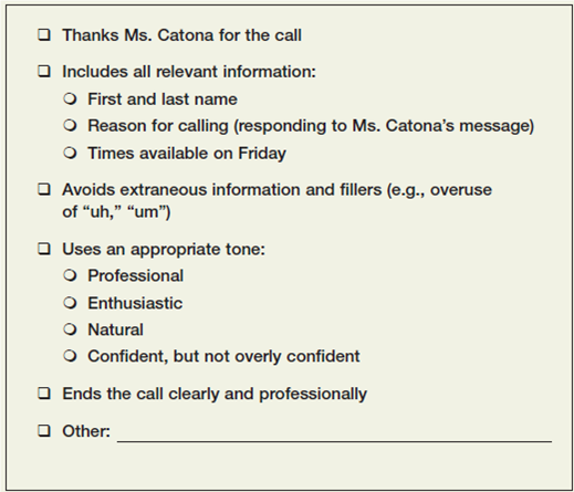 Leave a voice mail message. Imagine that you applied for a job and received this voice mail message from the company's HR manager: Hello. This is Marley Catona from Bank on Me. We received your cover letter and résumé, and I'd like to schedule a phone interview with you. Will you please tell me what times you're available this Friday for a halfhour call? You can reach me at 555-1212. Thank you. Leave a response on another student's phone. Plan your message in advance, but try to sound natural. You'll want to express your enthusiasm for the interview and give specific times when you're available. Use the checklist in Figure to give each other feedback.