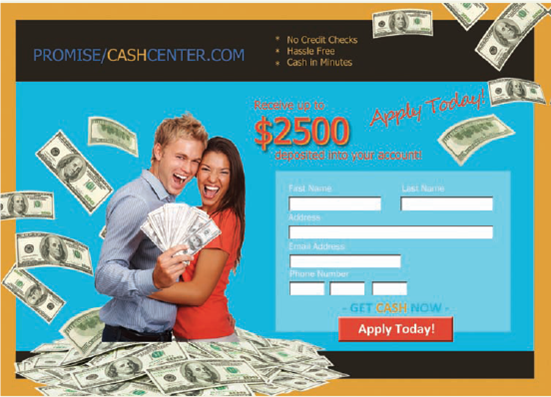 Write an article on a blog to warn people about quick cash businesses. To discourage people from signing up at the Promise Cash Center site discussed in Exercise 3, write an online article. Imagine that you'll post your article on a site that warns consumers about questionable business practices. Your objective is to convince people that-even though fast cash sounds good-it's not in their best interest in the long term. Consider these questions as you draft your article: 1. What evidence will you use? Research outside sources to support your view. Include data, expert opinion, and examples where relevant. 2. How will you organize your article-directly or indirectly? 3. What will you write up front to capture and keep the reader's attention? 4. How will you address potential obstacles or objections from readers? 5. What is a catchy title for your article? Exercise 3 Discuss the ethics of an advertisement. On its website (Figure), a company promises to deposit cash into a customer's bank account within 24 hours. In small groups, discuss tactics this company uses to persuade its audience. How do you see credibility (ethos), emotional appeals (pathos), and logical arguments (logos) used? What is not being said that may ultimately turn out badly for a customer?