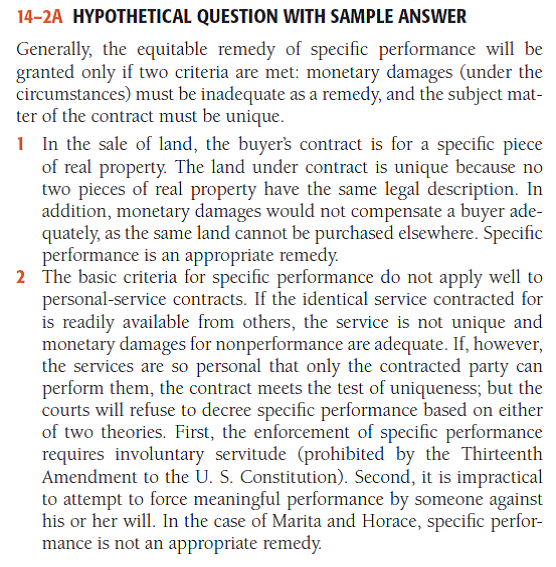 Hypothetical Question with Sample Answer In which of the following situations might a court grant specifi c performance as a remedy for the breach of the contract? 1 Tarrington contracts to sell her house and lot to Rainier. Then, on fi nding another buyer willing to pay a higher purchase price, she refuses to deed the property to Rainier. 2 Marita contracts to sing and dance in Horace's nightclub for one month, beginning June 1. She then refuses to perform. 3 Juan contracts to purchase a rare coin from Edmund, who is breaking up his coin collection. At the last minute, Edmund decides to keep his coin collection intact and refuses to deliver the coin to Juan. 4 Astro Computer Corp. has three shareholders: Coase, who owns 48 percent of the stock; De Valle, who owns 48 percent; and Cary, who owns 4 percent. Cary contracts to sell his 4 percent to De Valle but later refuses to transfer the shares to him. - For a sample answer to Question 14-2, go to Appendix E at the end of this text.