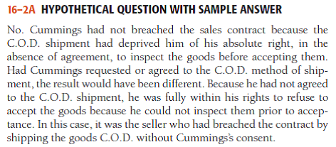 Hypothetical Question with Sample Answer Cummings ordered two model X Super Fidelity speakers from Jamestown Wholesale Electronics, Inc. Jamestown shipped the speakers via United Parcel Service, C.O.D. (collect on delivery), although Cummings had not requested or agreed to a C.O.D. shipment of the goods. When the speakers were delivered, Cummings refused to accept them because he would not be able to inspect them before payment. Jamestown claimed that it had shipped conforming goods and that Cummings had breached their contract. Had Cummings breached the contract? Explain. - For a sample answer to Question 16-2, go to Appendix E at the end of this text.