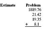 First use front-end rounding to estimate and then find the exact answer. (See Examples.)      Adding Decimal Numbers  Add 45.93 + 14.017 + 96.5432. SOLUTION  First, align place values by lining up the decimal points.     Although not required, you can add trailing zeros if you wish so that each number has the same number of digits to the right of the decimal point. Then, add from right to left.     Adding Dollars Exam and Cents      During a recent week, a manager made the following bank deposits to a business account: $1783.38, $4341.15, $2175.94, $896.23, and $2562.53. Use front-end rounding to estimate the total deposits and then find the total deposits. SOLUTION      The total deposits for the week were $11,759.23, which is close to our estimate.
