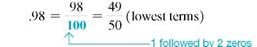 Convert this decimals to fractions, and write each in lowest terms. (See Example.) .288 = _____________ Converting Decimals to Fractions Convert the following decimals to fractions. (a) (b) (c) SOLUTION (a) After removing the decimal point in.3, you can see that the numerator of the fraction is 3. Since there is only one digit to the right of the decimal point, the denominator is 1 followed by one zero, or 10. (b) The numerator of the fraction is 98. Since there are two digits to the right of the decimal point, the denominator is 1 followed by two zeros, or 100. (c) Since there are three digits to the right of the decimal point, the denominator is 1 followed by three zeros, or 1000.
