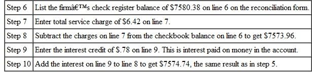 RECONCILING CHECKING ACCOUNTS Use the following table to reconcile each account and find the current balance. RECONCILING CHECKING ACCOUNTS Use the following table to reconcile each account and find the current balance. (See Example.) Reconciling a Checking Account The bank statement for Rose Gardens shown on the previous page shows a balance of $6892.41 after a bank service charge of $6.42 and an interest credit of $.78. The check register for Rose Gardens shows a current balance of $7580.38. Reconcile the account as follows. CASE IN POINT List the outstanding checks. Find the checks outstanding by comparing the list of checks on the bank statement against the list of checks written by the firm. You may wish to put a check mark on the bank statement and/or check register as you compare them. In particular, note any differences in the amounts for any check. Here are the outstanding checks. After listing the outstanding checks in the space provided on the form, total them. The total is $949.66. Find the adjusted bank balance or current balance. Follow the steps listed here and shown on the reconciliation form on the next page. Now look at the firm's own records. Since the result from step 10 is the same as the result from step 5, the account is balanced (reconciled). The correct current balance in the account is $7574.74.