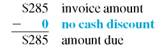 Solve for the amount of discount and the amount due on the following invoices. Round to the nearest cent. (See Examples.) Using Proximo Dating Find the amount due on an invoice of $782 for some Black and Decker Belgian waffle makers dated August 3, if terms are 1/10 prox. and the invoice is paid on September 4. SOLUTION The last date on which the discount may be taken is September 10 ( 10 days after the end of August). September 4 is within the discount period, so the discount is earned. The 1% cash discount is computed on $782, the amount of the invoice. Subtract the discount ($782 ×.01 = $ 7.822 from the invoice amount to find the amount due. Working with ROG Dating Find the amount due to Sir Speedy on an invoice of $285 for printing services, with terms of 3/10 ROG, if the invoice is dated June 8, the goods are received June 18, and the invoice is paid June 30. SOLUTION The last date to take the 3% cash discount is June 28, 10 days after June 18. Since the invoice is paid on June 30, 2 days after the last discount date, no cash discount may be taken. The entire amount of the invoice must be paid. Understanding Extra Dating An invoice from Wind Turbines Solar, Inc., is dated August 5, amounts to $8180, offers terms of 3/10-30 x, and is paid on September 12. Find the net payment. SOLUTION Step 1 The last day to take the 3% cash discount is September 14 ( August 5 + 40 days = September 14 ). Since the invoice is paid on September 12, the 3% discount may be taken. Step 2 The 3% cash discount is computed on $8180, the amount of the invoice. The discount to be taken is $245.40. Step 3 Subtract the cash discount from the invoice amount to determine the amount of payment.