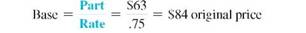 Find the missing quantities. Round rates to the nearest whole percent and dollar amounts to the nearest cent. (See Examples.) Finding the Reduced Price Olympic Sports has marked down an Atlas Home Fitness Center. Find the reduced price if the original price was $2879 and the markdown is 30%. Quick TIP The original selling price is always the base or 100%, and the percent of markdown is always calculated on the original selling price. SOLUTION The markdown is 30% of $2879, or.3 × $2879 = $863.70. Find the reduced price as follows. OBJECTIVE Calculate markdown, reduced price, and percent of markdown. The calculator solution to this example uses the complement, with respect to 1, of the discount. Calculating the Percent of Markdown The total inventory of coffee mugs at the local bookstore has a retail value of $785. If the mugs were sold at reduced prices that totaled $530, what is the percent of markdown on the original price? SOLUTION First find the amount of the markdown. Finding the percent of the original price that is the markdown is a rate problem. (See Chapter 3.) The mugs were sold at a markdown of 32.5%. Finding the Original Price Bouza's Baby News offers a child's car seat at a reduced price of $63 after a 25% markdown from the original price. Find the original price. SOLUTION After the 25% markdown, the reduced price of $63 represents 75% of the original price. The original price, or base, must be found. The original price of the car seat was $84. Check the answer by subtracting 25% of $84 from $84: $84 ? 1.25 × $842 = $63.
