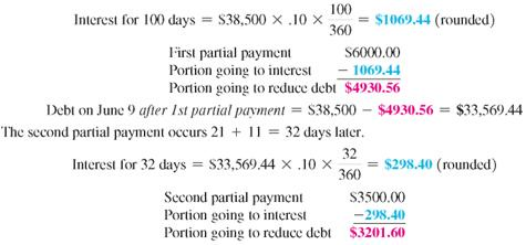 Find the balance due on the maturity date of the following notes. Find the total amount of interest paid on the note. Use the United States Rule. (See Examples.) Finding the Amount Due On August 14, Dr. Jane Ficker signed a 180-day note for $28,500 for a used x-ray machine for her dental office. The note has an interest rate of 10% compounded annually. On October 25, a payment of $8500 is made. (a) Find the balance owed on the principal after the payment. (b) If no additional payments are made, find the amount due at maturity of the loan. SOLUTION Finding the Interest Paid and Amount Due On March 1, Boston Dairy signs a promissory note for $38,500 to replace some milking equipment for their Holsteins. The note is for 180 days at a rate of 10%. The dairy makes the following partial payments: $6000 on June 9 and $3500 on July 11. Find the interest paid on the note and the amount due on the due date of the note. SOLUTION The first partial payment is on June 9 or, using the number of days in each month, after (30 + 30 + 31 + 9) = 100 days. Debt on July 11 after 2nd partial payment = $33,569.44 ? $3201.60 = $ 30,367.84 The first partial payment is made after 100 days, and the second partial payment is made after an additional 32 days. Thus, the due date of the note is 180 ? 100 ? 32 = 48 days after the second partial payment.