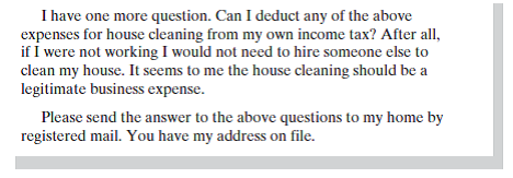 Assume you are a CPA specializing in tax accounting for individuals in your community. One of your clients, Alicia Evans, has sent you the following email. As you know, I have recently returned to work full time and need to hire someone to help me with house cleaning. I need to know what, if any, obligations I will have for withholding social security. Will I have any other tax or reporting obligations? I am considering the following possibilities: 1. Hiring an individual who has a business license and is self-employed as a contractor. This person would clean my house weekly. In return, I would pay this person $100 a week for 50 weeks of the year. 2. Using a cleaning service, who would send one of its employees to my home. I would use this service biweekly at $125 per visit, for a total of 26 visits per year. 3. Hiring my neighbor, who does not have a business license. She would clean my house biweekly, and I would pay her $75 each visit, for a total of 26 visits each year. Write a letter to Ms. Evans in which you answer her questions.