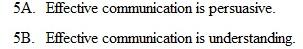 Assume that you have 10 points to allocate to each of the following pairs of statements. Assign the points so they indicate the strength of your belief; write your answers on a separate sheet of paper. Total the points allocated to the following: 5B. If you have a score of 40 or more, you have an effective communication philosophy. 3