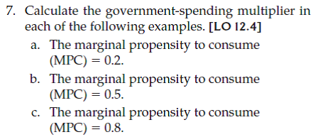 Calculate the government-taxation multiplier for each marginal propensity to consume given in Problem 7 and repeated below. a. The marginal propensity to consume (MPC) = 0.2. b. The marginal propensity to consume (MPC) = 0.5 c. The marginal propensity to consume (MPC) = 0.8. d. What do your results imply about the relative strength of changes in government spending versus changes in taxation for fiscal policy, all else equal?