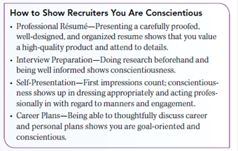 LEARN ABOUT YOURSELF Conscientiousness is often at the top of recruiters' must-have lists. Conscientiousness Is a Career Booster Conscientiousness is the degree to which an individual is achievement-oriented, careful, hard-working, organized, persevering, responsible, and thorough. People who are low on conscientiousness tend to be laid back, less goal-oriented, less driven by success, and less self-disciplined. They are also often procrastinators. Many employers tend to hire for attitude and train for skill. They try to identify future top performers by focusing on key personality characteristics that are likely to predict job success. Conscientiousness is often at the top of recruiters' must-have lists. Their search for clues about an individual job candidate's potential covers things like those shown in the box. Are you someone whom others would describe as efficient, prompt, systematic, thorough, careful, practical, neat, and steady If you can check off each of these attributes as a positive personal characteristic that accurately describes you then you're on the right path when it comes to conscientiousness. This is a good path to be on. Conscientiousness often is associated with job success. Remember too that conscientiousness is easy to monitor. Its presence or absence will always be evident in the way you approach work and how you follow through with the tasks and challenges you face. Conscientiousness is a personality characteristic that is positively related to work performance across a wide range of jobs. How about you Can your credentials meet a recruiter's conscientiousness challenge Why or why not GET TO KNOW YOURSELF BETTER Just how conscientious are you, not only in work and school situations but in your everyday life Take the conscientiousness test in the box. Ask: How would others rate me on these same characteristics Ask also: Should I just accept where I am in terms of conscientiousness, or are there things I can do to change my behavior in ways that can make me more conscientious in the future Put your thoughts about whether conscientiousness is one of your personal traits down on paper. Share it with someone who knows you well and ask whether they agree, or not. Honest feedback can be important to your professional development.