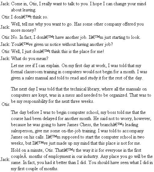 Starting a New Job Jack Smythe, branch manager for a large computer manufacturer, has just been told by his marketing manager, Bob Sprague, that Otis Brown has given two weeks' notice. When Jack had interviewed Otis, he had been convinced of the applicant's tremendous potential in sales. Otis was bright and personable, an honor graduate in electrical engineering from Massachusetts Institute of Technology who had the qualifications the company looked for in computer sales. Now he was leaving after only two months with the company. Jack called Otis into his office for an exit interview. Questions 1. What do you think about the philosophy of this company on a new employee's first few months on the job? 2. What suggestions do you have for Jack to help his company avoid similar problems of employee turnover in the future?
