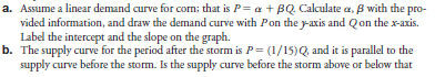 Suppose there has been a storm in Nebraska that has destroyed part of the corn crop in the field. The demand curve for corn has not changed. As a result, the market clearing prices and quantities before and after the storm are: (The subscripts a and b refer to after the storm and before the storm.) subscripts a and b refer to after the storm and before the storm.)