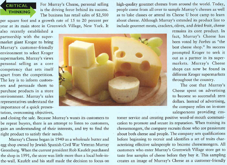 company. Customer relationships are so integral to Murray's that its cheesemongers taste the cheese with the customers. In this way, Murray's in-store sales force educates themselves about the cheeses they are selling and creates a valuable experience where the customer feels appreciated. By establishing this unique experience, Murray's often succeeds in getting customers to purchase more products at once and make repeat purchases. This positive customer environment is what Murray's Cheese hopes to bring to Kroger's. Those Kroger employees who sell Murray's cheeses undergo extensive training beforehand. Murray's even created a 300-page cheese service guide for these recruits. Kroger customers seem to appreciate the more attentive customer service they receive in these Murray branded shops. In a pilot program where three Murray's Cheese shops replaced Kroger cheese departments, sales increased SO to 100 percent. It was such a success that, under the new partnership, Murray's Cheese will open 50 Murray's shops in Kroger supermarkets within three years. Personal selling does not always have to be about traveling throughout sales territories, calling on prospects. Murray's in-store cheesemongers make and close sales doing what they do best: educating customers and sharing the gourmet cheese experience. With Kroger's success at promotion and Murray's strengths in personal selling, it looks to be a win-win situation for both partners. Murray's motivated cheeeemongers help to satisfy the needs of their customers and achieve personal goals. 1. How would you explain the sales presentation that is most effective for selling Murray's cheese products? 2. How would you apply the concept of relationship selling to building long-term customers at Murray's Cheese? 3. Do you think that Murray's Cheese salespeople need extensive motivation and training?