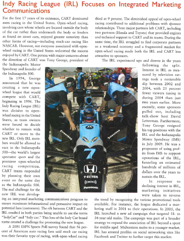 In support of this effort, two developments can be noted. First, IRL has followed a trend observed in NASCAR and has involved several celebrities in the sport through team ownership. Among the celebrities involved with IRL teams are NBA star Carmelo Anthony, former NFL quarterback Jim Harbaugh, and actor Patrick Dempsey. Another celebrity involved with the IRL is rock star Gene Simmons. He is a partner in Simmons Abramson Marketing, who was hired to help the IRL devise new marketing strategies. The firm's entertainment marketing savvy is being tapped to help the IRL connect with fans on an emotional level through its drivers, whom Simmons referred to as rock stars in rocket ships. Second, driver personalities began to give the IRL some visibility. The emergence of Danica Patrick as a star in the IRL has broadened the appeal of the league and assists in efforts to reach young males. Patrick was a 23-year-old IRL rookie in 2005 who finished fourth in the Indianapolis 500. The combination of the novelty of a female driver, her captivating looks, provocative advertising (particularly her Go Daddy ads), and personality made her the darling of American sports in 2005. Patrick's effect on the IRL was very noticeable; the IRL reported gains in event attendance, merchandise sales, website traffic, and television ratings during Patrick's rookie season. Patrick has drawn the interest of many companies that have hired her as a product endorser, including Motorola, Boost Mobile, and XM Radio. In addition, she has appeared in photo shoots in FHM and the 2008 and 2009 Sports Illustrated swimsuit issues. Other drivers such as Helio Castroneves and Marco Andretti, who have gained notoriety in Indy racing, also increased awareness of the IRL. Driver personalities are critical to the promotion and communication process. Most of the drivers endorse their respective sponsors and end up in television advertising promoting the product. This is often done while show-ing the driver in an Indy Racing Car, also promoting the league. Drivers to some extent engage in personal selling by interacting with fans, signing autographs, and making personal appearances. Public relations for the driven is important in television talk show appearances and various other word-of-mouth communication that is created when spectators start discussing the drivers. It is even possible for drivers to appear in television programs as a type of product placement, promoting themselves, the Indy League, and the IRL. The Future Another development for the IndyCar Series is a new television broadcast partner. ABC has televised the Indianapolis 500 for 45 years, and IRL will continue that relationship, but most of the other races on the IndyCar Series schedule (at least 13 per season) will be televised by VERSUS, a cable channel that replaced ESPN as IRL's broadcast partner. While VERSUS has a smaller audience than ESPN, it covers fewer sports and plans to give the IndyCar Series more coverage than ESPN did when it owned the broadcast rights. In addition, VERSUS signed a 10-year contract with the IRL. Perhaps the biggest development for IRL in recent years is its acquisition of a title sponsorship. A title sponsorship is the use of a corporate brand name to be associated with all communication about the league. Due to the decline in its popularity, the IRL lacked a title sponsor for many years. In 2009, the clothing provider hod decided to become the official title sponsor of the IRL for the next six years. This sponsorship is likely to be very beneficial for the IRL, particularly as it came at a time when many sponsors for NASCAR and the IRL were pulling out due to the recession. Auto racing is the fastest-growing spectator sport in the United States. Unfortunately, the disagreement among top leadership in open-wheel racing divided the sport, leading to a period of decline in open-wheel racing, while other forms of auto racing have grown. Therefore, the new IRL must strengthen its standing in the American motorsports market. The support of major celebrities like Patrick Dempsey and the popularity of drivers like Danica Patrick have boosted the ratings of the IRL, but not enough to overtake NASCAR. With the two major open-wheel leagues unified once more, the IRL must begin the task of reconnecting with former fans and building connections with a new audience. 1. How does the Indy Racing League utilize the various components of integrated marketing communication? 2. How do driver appearances on television and public events contribute to promoting the Indy Racing League? 3. What is the link between sponsorships of cars and drivers by corporations and promotion of the IRL?