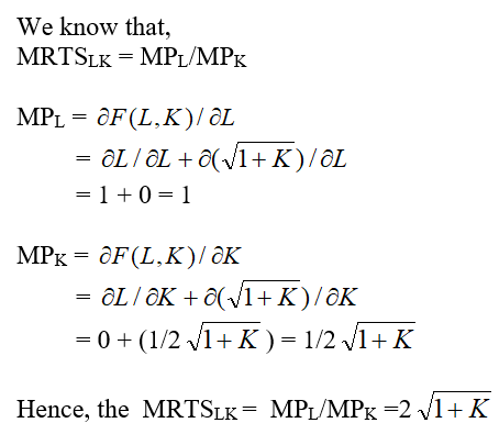 The firm ABC's production function is given as: Where, L is worker hours per month and K is square feet of manufacturing space. The Marginal Rate of Technical Substitution for firm ABC can be found out by the partial differentiation of it's production function. (a)The firm ABC's hourly wage rate W is $50 and manufacturing space costs R is $25 per square foot per month. To find the least cost combination of inputs to produce 100 units we need to determine the relation between the input quantities L and K. We know that the marginal rate of technical substitution MRTS LK is same as the ratio of W and R. The above expression shows that the intersecting point between the two curves, that is the isoquant Q and isocost C, is at the axis where K = 0 and the value of L is 99. (b)For the output expansion path, let us consider the values of Q as 10, 20, 30 and 40 for simplicity of the graph scope. We can observe from the above graph that the least cost combination occurs when the isoquant touches the Labor axis K = 0. And hence, the output expansion path is also along the Labor axis. (c)The Cost Function can be derived from the above found value of K = 0 (Tangency Condition). Hence, the cost function is