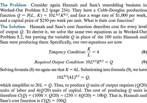 (Consider again Worked-Out Problem 8.6 (page 271) but assume that Hannah and Sam are initially remodeling 200 square feet per week. What are their short-run and long-run cost functions if capital is fixed in the short run, but variable in the long run Worked-Out Problem 8.6 The Problem Consider again Hannah and Sam's remodeling business described in Worked-Out Problems 8.2 and 8.3 (pages 254 and 256). They have a Cobb-Douglas production function Q = F ( L , K ) = 10 L 0.5 K 0.5 , and face a wage rate of $1, 000 per week, and a capital price of $250 per week per unit. Suppose that they are initially remodeling 100 square feet per week using the least-cost input combination for producing that output level. What are their short-run and long-run cost functions if their capital is fixed in the short run, but variable in the long run The Solution The solution to Worked-Out Problem 8.2 tells us that they initially use 20 units of capital. So, if their capital is fixed at 20 units, to remodel Q square feet Hannah and Sam need the amount of labor L that solves the formula which means that L = ( Q 2 /2,000). So, their short-run cost function is Or equivalently, In contrast, the solution to Worked-Out Problem 8.3 tells us that Hannah and Sam's long-run cost function is C LR ( Q ) = 100 Q Observe, though, that their short-run and long-run costs are equal when Q = 100 , just as our discussion indicated they must be. Worked-Out Problem 8.2 Worked-Out Problem 8.3