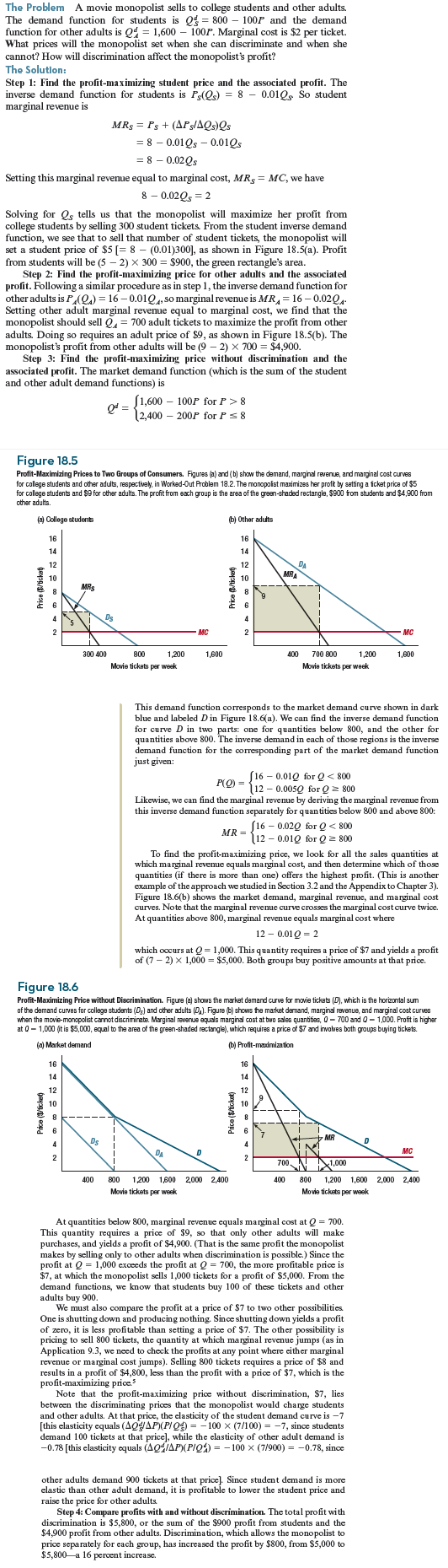 (Calculus version below.) Consider a movie theater monopolist who faces the same demands from students and other adults as the monopolist in Worked-Out Problem 18.2 (page 635) but who has cost function C ( Q ) = Q + 0.005 Q 2 with marginal cost MC = 1 + 0.01 Q , where Q is the total number of tickets sold (equal to the sum of student tickets and other adult tickets). What is the monopolist's best price if discrimination is not possible What are her best prices if discrimination is possible What is the effect of discrimination on aggregate surplus On consumer surplus What would happen to the student price under price discrimination if the demand of other adults increases to Q d A = 1,800 100 P Why Worked-Out Problem 18.2