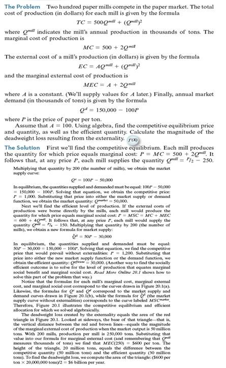 Repeat Worked-Out Problem 20.1 assuming that A = 40. Repeat the problem again assuming that A = 130. Based on your answers, explain what happens to the socially efficient level of production and the deadweight loss as the marginal external cost becomes larger at every level of production. Worked-Out Problem 20.1 Figure 20.1 A Competitive Equilibrium with a Negative Externality. Figure (a) shows that, at a price of $1,000 per ton, a mill would produce 250,000 tons of paper. If the mill took external costs into account, it would produce only 100,000 tons of paper. Figure (b) shows the competitive equilibrium with 200 mills: a total of 50 million tons of paper is produced and sold for $1,000 per ton. It also shows that the socially efficient level of paper production is 30 million tons. The area of the red triangle represents the deadweight loss created by the externality.