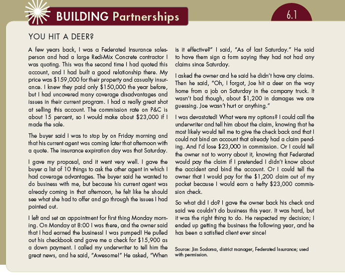 Building Partnerships 6.1 described how one salesperson encountered an ethical dilemma: to tell the insurance company about the deer collision or not. One of his options was just to pay for the repairs to the truck out of his own pocket. Had he taken that option, he would be $21,800 richer ($23,000 in commission minus $1,200 in repair costs). Would you have taken this approach? Other than the $21,800 commission, what are some other reasons why you might want to take this approach? What are some negatives of taking this approach?. (In Reference Building Partnerships 6.1)