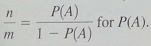 Expand Your Knowledge: Odds in Favour Sometimes probability statements are expressed in terms of odds. The odds in favour of an event A are the ratio . For instance, if P ( A ) = 0.60, then P ( A c ) = 0.40 and the odds in favour of A are Written as 3 to 2 or 3:2 (a) Show that if we are given the odds in favour of event A as n:m , the probability of event A is given by Hint : Solve the equation for P ( A ). (b) A telemarketing supervisor tells a new worker that the odds of marking a sale on a single call are 2 to 15. What is the probability of a successful call (c) A sport announcer says that the odds a basketball player will make a free throw shot are 3 to 5. What is the probability the player will make the shot